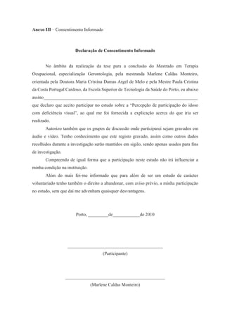 Anexo III – Consentimento Informado
Declaração de Consentimento Informado
No âmbito da realização da tese para a conclusão do Mestrado em Terapia
Ocupacional, especialização Gerontologia, pela mestranda Marlene Caldas Monteiro,
orientada pela Doutora Maria Cristina Damas Argel de Melo e pela Mestre Paula Cristina
da Costa Portugal Cardoso, da Escola Superior de Tecnologia da Saúde do Porto, eu abaixo
assino____________________________________________________________________
que declaro que aceito participar no estudo sobre a “Percepção de participação do idoso
com deficiência visual”, ao qual me foi fornecida a explicação acerca do que iria ser
realizado.
Autorizo também que os grupos de discussão onde participarei sejam gravados em
áudio e vídeo. Tenho conhecimento que este registo gravado, assim como outros dados
recolhidos durante a investigação serão mantidos em sigilo, sendo apenas usados para fins
de investigação.
Compreendo de igual forma que a participação neste estudo não irá influenciar a
minha condição na instituição.
Além do mais foi-me informado que para além de ser um estudo de carácter
voluntariado tenho também o direito a abandonar, com aviso prévio, a minha participação
no estudo, sem que daí me advenham quaisquer desvantagens.
Porto, _________de____________de 2010
__________________________________________
(Participante)
____________________________________________
(Marlene Caldas Monteiro)
 