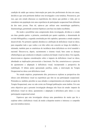 2
condição de saúde que merece intervenção por parte dos profissionais da área em causa,
decidiu-se que seria pertinente dedicar esta investigação a esta temática. Procurou-se, por
isso, que este estudo abarcasse as experiências dos idosos que perdem a visão, por se
considerar esta população tem uma experiência de participação ocupacional bem diferente
da dos mais jovens. Para tal, optou-se por utilizar uma metodologia qualitativa,
fenomenologia, permitindo construir hipóteses com base nos dados recolhidos.
De modo a possibilitar uma compreensão desta investigação, dividiu-se o estudo
em duas grandes partes: a primeira, constituída por quatro capítulos, e denominada de
revisão bibliográfica; a segunda constituída por três capítulos, apresenta o estudo empírico
desenvolvido. No primeiro capítulo abordou-se a definição de deficiência visual no idoso,
para enquadrar tudo o que venha a ser dito sobre este conceito ao longo do trabalho, e
alertando, também para as estatísticas de incidência desta deficiência ao nível mundial e
nacional. Descreve-se, depois, sucintamente o sistema visual, bem como as doenças
oftalmológicas que conduzem à redução e ausência da função visual no idoso. Em seguida,
descreveram-se algumas considerações sobre o impacto da deficiência visual no idoso,
abordando as implicações psicossociais e funcionais. Por fim, caracterizou-se o processo
de ajustamento e adaptação à deficiência visual, incorporando a perspectiva da
reabilitação. O último ponto apresentado justifica, então, a intervenção da Terapia
Ocupacional no idoso com deficiência visual.
No estudo empírico, propriamente dito, procurou-se explorar as perspectivas dos
idosos com deficiência visual na experiência que têm na sua participação ocupacional.
Pretendeu-se, também, perceber as suas atitudes e comportamentos em relação ao apoio da
Terapia Ocupacional, uma vez não existe em Portugal publicações neste âmbito. Foi com
estes objectivos que a presente investigação abrangeu três focos de estudo: impacto da
deficiência visual no idoso, ajustamento e adaptação à deficiência pelo idoso e a sua
participação ocupacional actual.
Espera-se que esta investigação ofereça uma panorâmica do muito que há a
explorar sobre a deficiência visual, de modo a despertar noutros o interesse e o empenho
que esta temática merece.
 