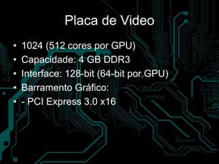 Placa de Video
• 1024 (512 cores por GPU)
• Capacidade: 4 GB DDR3
• Interface: 128-bit (64-bit por GPU)
• Barramento Gráfico:
• - PCI Express 3.0 x16
 