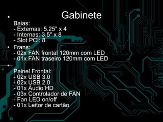 Gabinete•
Baias:
- Externas: 5.25" x 4
- Internas: 3.5" x 8
- Slot PCI: 8
• Frans:
- 02x FAN frontal 120mm com LED
- 01x FAN traseiro 120mm com LED
•
Painel Frontal:
- 02x USB 3.0
- 02x USB 2.0
- 01x Áudio HD
- 03x Controlador de FAN
- Fan LED on/off
- 01x Leitor de cartão
 
