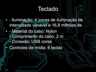 Teclado
• - Iluminação: 4 zonas de iluminação de
intensidade variável e 16,8 milhões de
• - Material do cabo: Nylon
- Comprimento do cabo: 2 m
- Conexão: USB cores
• Controles de mídia: 6 teclas
 