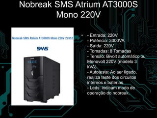 Nobreak SMS Atrium AT3000S
Mono 220V
• - Entrada: 220V
- Potência: 3000VA
- Saída: 220V
- Tomadas: 8 Tomadas
- Tensão: Bivolt automático ou
Monovolt 220V (modelo 3
kVA).
- Autoteste: Ao ser ligado,
realiza teste dos circuitos
internos e baterias.
- Leds: indicam modo de
operação do nobreak.
 