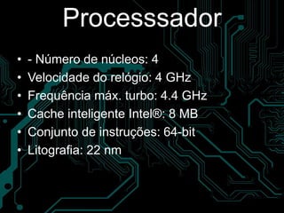 Processsador
• - Número de núcleos: 4
• Velocidade do relógio: 4 GHz
• Frequência máx. turbo: 4.4 GHz
• Cache inteligente Intel®: 8 MB
• Conjunto de instruções: 64-bit
• Litografia: 22 nm
 