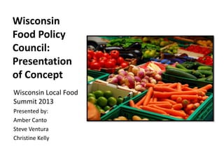 Wisconsin
Food Policy
Council:
Presentation
of Concept
Wisconsin Local Food
Summit 2013
Presented by:
Amber Canto
Steve Ventura
Christine Kelly
 