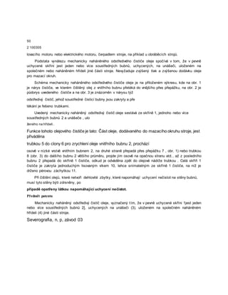 50
2 100305
lovacího motoru nebo elektrického motoru, čerpadlem stroje, na příklad u obráběcích strojů.
Podstata vynálezu mechanicky naháněného odstředivého čističe oleje spočívá v tom, že v pevně
uchycené skříni jest jeden nebo více soustředných bubnů, uchycených, na unášeči, uloženém na
společném nebo naháněném hřídeli jiné části stroje. Nevyžaduje zvýšený tlak a zvýšenou dodávku oleje
pro mazací okruh.
Schéma mechanicky naháněného odstředivého čističe oleje je na přiloženém výkresu, kde na obr. 1
je nárys čističe, ve kterém čištěný olej z vnitřního bubnu přetéká do vnějšího přes přepážku, na obr. 2 je
půdorys uvedeného čističe a na obr. 3 je znázorněn v nárysu týž
odstředivý čistič, jehož soustředné čisticí bubny jsou zakryty a pře
tékání je řešeno trubkami.
Uvedený mechanicky naháněný odstředivý čistič oleje sestává ze skříně 1, jednoho nebo více
soustředných bubnů 2 a unášeče , ulo
ženého na hřídeli .
Funkce tohoto olejového čističe je tato: Část oleje, dodávaného do mazacího okruhu stroje, jest
přiváděna
trubkou 5 do clony 6 pro zrychlení oleje vnitřního bubnu 2, prochází
osově v nízké vrstvě vnitřním bubnem 2, na druhé straně přepadá přes přepážku 7 , obr. 1) nebo trubkou
8 (obr. 3) do dalšího bubnu 2 většího průměru, projde jím osově na opačnou stranu atd., až z posledního
bubnu 2 přepadá do skříně 1 čističe, odkud je odváděna zpět do olejové nádrže trubkou . Celá skříň 1
čističe je zakryta jednoduchým lisovaným víkem 10, lehce snímatelným ze skříně 1 čističe, na níž je
drženo pérovou záchytkou 11.
Při čištění olejů, které netvoří dehtovité zbytky, které napomáhají uchycení nečistot na stěny bubnů,
musí tyto stěny býti zdrsněny, po
případě opatřeny látkou napomáhající uchycení nečistot.
Předmět patentu
Mechanicky naháněný odstředivý čistič oleje, vyznačený tím, že v pevně uchycené skříni 1jest jeden
nebo více soustředných bubnů 2], uchycených na unášeči (3), uloženém na společném naháněném
hřídeli (4) jiné části stroje.
Severografia, n. p, závod 03
 