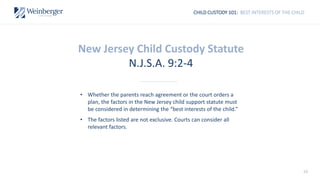 10
CHILD CUSTODY 101: BEST INTERESTS OF THE CHILD
New Jersey Child Custody Statute
N.J.S.A. 9:2-4
• Whether the parents reach agreement or the court orders a
plan, the factors in the New Jersey child support statute must
be considered in determining the “best interests of the child.”
• The factors listed are not exclusive. Courts can consider all
relevant factors.
 