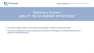 CHILD CUSTODY 101: BEST INTERESTS OF THE CHILD
• the parents' ability to agree, communicate and cooperate in matters relating to the child,
• the parents' willingness to accept custody and any history of unwillingness to allow parenting time not
based on substantiated abuse.
16
Statutory Factors:
ABILITY TO CO-PARENT EFFECTIVELY
 