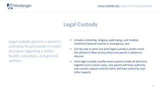 18
CHILD CUSTODY 101: LEGAL VS. PHYSICAL CUSTODY
Legal Custody
• Includes schooling, religious upbringing, and medical
treatment beyond routine or emergency care.
• Can be sole or joint, but joint legal custody is pretty much
the default in New Jersey unless one parent is absent or
abusive.
• Joint legal custody usually means parents make all decisions
together but in some cases, one parent will have authority
over certain aspects and the other will have authority over
other aspects.
Legal custody governs a parent’s
authority to participate in major
decisions regarding a child’s
health, education, and general
welfare.
 