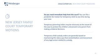 29
CHILD CUSTODY 101: NEW JERSEY COURT PROCEDURES
Do you need immediate help from the court? You can file a
pendente lite motion for temporary relief at any time during
your case.
Temporary parenting orders may be necessary at the outset of
the case to protect the children and prevent one parent from
making unilateral decisions.
Temporary child custody orders are generally based on
maintaining the status quo that existed before commencement
of any legal action related to custody.
NEW JERSEY FAMILY
COURT TEMPORARY
MOTIONS
 