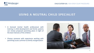 CHILD CUSTODY 101: NEW JERSEY COURT PROCEDURES
36
• A licensed mental health professional with
training in child development and family systems
can review proposed parenting plans in light of
the best interests of the children.
• Choose someone with experience working with
parenting issues common to family reorganization
USING A NEUTRAL CHILD SPECIALIST
 