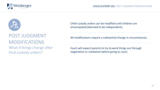 40
CHILD CUSTODY 101: POST-JUDGMENT MODIFICATIONS
Child custody orders can be modified until children are
emancipated (deemed to be independent).
All modifications require a substantial change in circumstances.
Court will expect parents to try to work things out through
negotiation or mediation before going to court.
POST JUDGMENT
MODIFICATIONS
What if things change after
final custody orders?
 