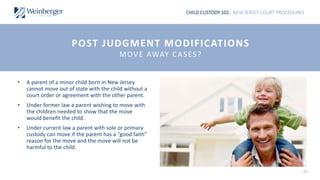 CHILD CUSTODY 101: NEW JERSEY COURT PROCEDURES
42
• A parent of a minor child born in New Jersey
cannot move out of state with the child without a
court order or agreement with the other parent.
• Under former law a parent wishing to move with
the children needed to show that the move
would benefit the child.
• Under current law a parent with sole or primary
custody can move if the parent has a “good faith”
reason for the move and the move will not be
harmful to the child.
POST JUDGMENT MODIFICATIONS
MOVE AWAY CASES?
 