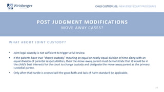 CHILD CUSTODY 101: NEW JERSEY COURT PROCEDURES
43
WHAT AB OUT JOI NT CUSTODY?
• Joint legal custody is not sufficient to trigger a full review.
• If the parents have true “shared custody,” meaning an equal or nearly equal division of time along with an
equal division of parental responsibilities, then the move-away parent must demonstrate that it would be in
the child’s best interests for the court to change custody and designate the move-away parent as the primary
custodial parent.
• Only after that hurdle is crossed will the good faith and lack of harm standard be applicable.
POST JUDGMENT MODIFICATIONS
MOVE AWAY CASES?
 