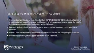 DEFENSES TO INTERFERENCE WITH CUSTODY
• Imminent danger to you or your child: Contact DCP&P (1 (855) INFO DCF.), the local police, or
the district attorney’s office in your child’s county of primary residence and reveal the child’s
location as soon as possible (and always within 24 hours).
• Domestic violence: Bring a custody action in an appropriate court as soon as reasonably
possible.
• Contact an attorney or DCP&P immediately to ensure that you are complying with the law.
• Non-receipt of timely child support payments is not a defense.
 