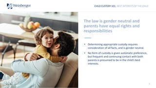 CHILD CUSTODY 101: BEST INTERESTS OF THE CHILD
The law is gender neutral and
parents have equal rights and
responsibilities
• Determining appropriate custody requires
consideration of all facts, and is gender neutral.
• No form of custody is given automatic preference,
but frequent and continuing contact with both
parents is presumed to be in the child’s best
interests.
6
 