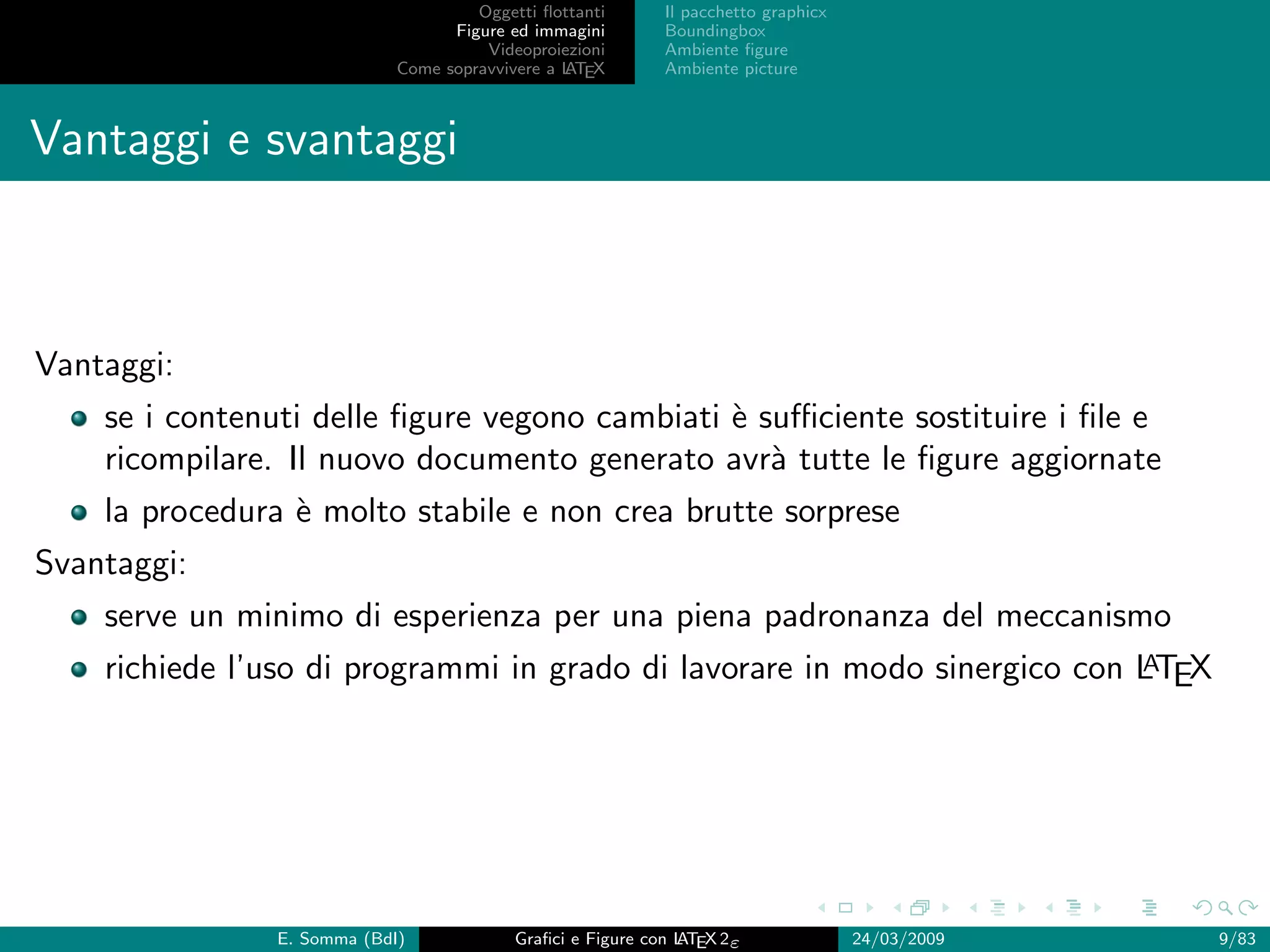 Oggetti ﬂottanti      Il pacchetto graphicx
                                   Figure ed immagini       Boundingbox
                                       Videoproiezioni      Ambiente ﬁgure
                             Come sopravvivere a L EX
                                                 AT         Ambiente picture



Vantaggi e svantaggi



Vantaggi:
    se i contenuti delle ﬁgure vegono cambiati ` suﬃciente sostituire i ﬁle e
                                               e
    ricompilare. Il nuovo documento generato avr` tutte le ﬁgure aggiornate
                                                  a
    la procedura ` molto stabile e non crea brutte sorprese
                 e
Svantaggi:
    serve un minimo di esperienza per una piena padronanza del meccanismo
                                                                           A
    richiede l’uso di programmi in grado di lavorare in modo sinergico con LTEX




                E. Somma (BdI)             Graﬁci e Figure con L EX 2ε
                                                               AT                   24/03/2009   9/83
 
