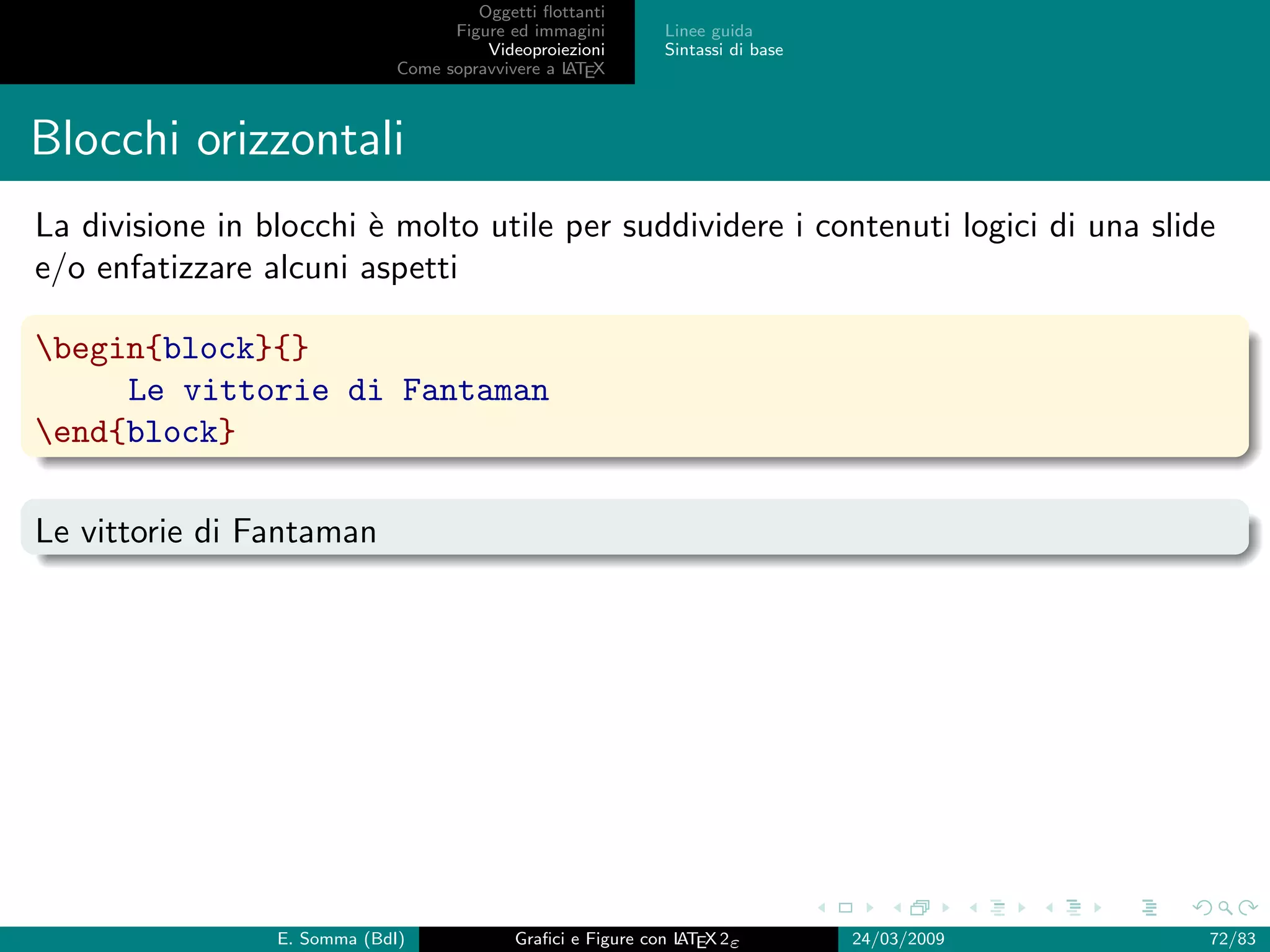 Oggetti ﬂottanti
                                    Figure ed immagini       Linee guida
                                        Videoproiezioni      Sintassi di base
                              Come sopravvivere a L EX
                                                  AT



Blocchi orizzontali
La divisione in blocchi ` molto utile per suddividere i contenuti logici di una slide
                        e
e/o enfatizzare alcuni aspetti

begin{block}{}
     Le vittorie di Fantaman
end{block}

Le vittorie di Fantaman




                 E. Somma (BdI)             Graﬁci e Figure con L EX 2ε
                                                                AT              24/03/2009   72/83
 