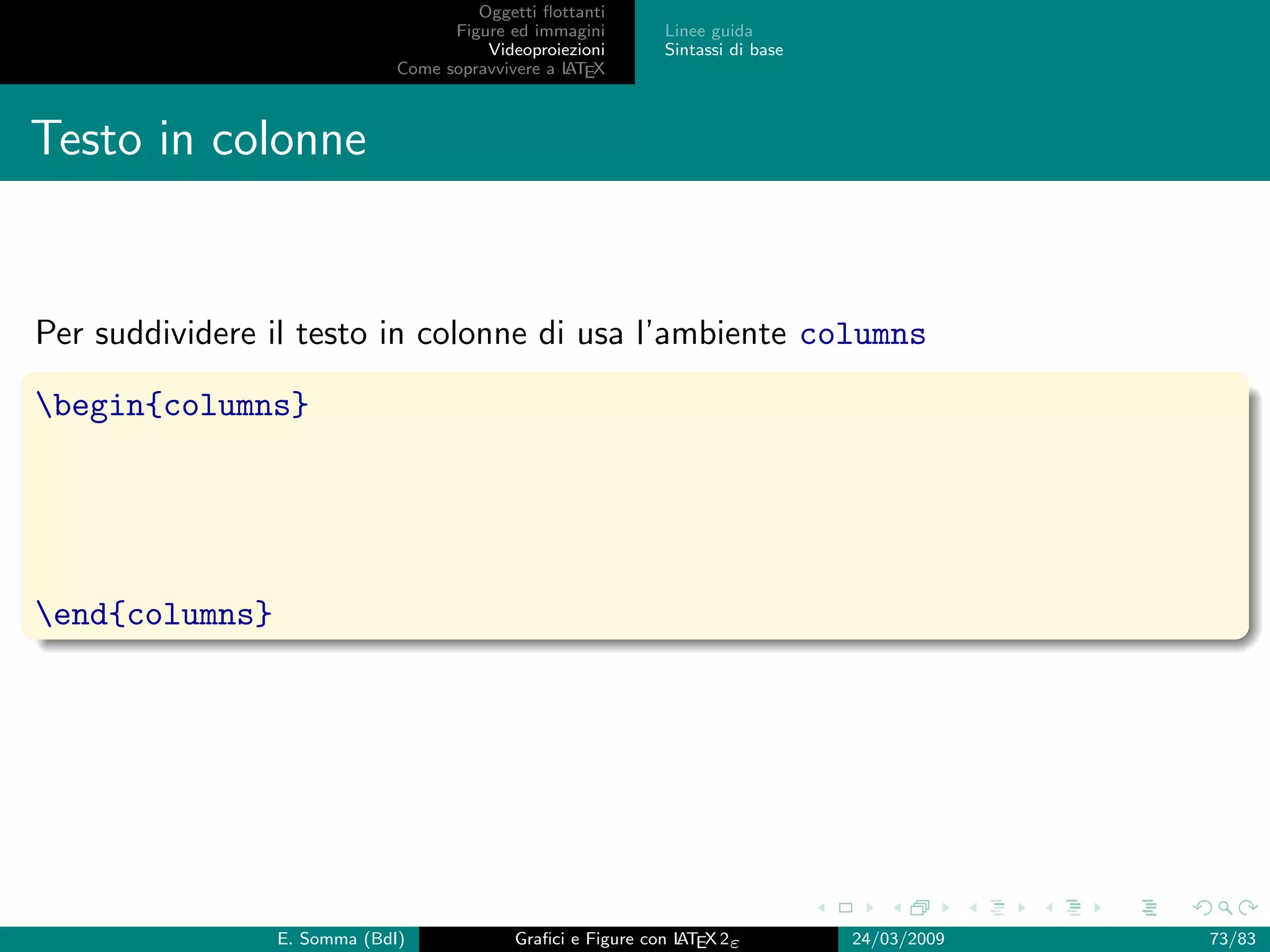 Oggetti ﬂottanti
                                   Figure ed immagini       Linee guida
                                       Videoproiezioni      Sintassi di base
                             Come sopravvivere a L EX
                                                 AT



Testo in colonne


Per suddividere il testo in colonne di usa l’ambiente columns

begin{columns}




end{columns}




                E. Somma (BdI)             Graﬁci e Figure con L EX 2ε
                                                               AT              24/03/2009   73/83
 