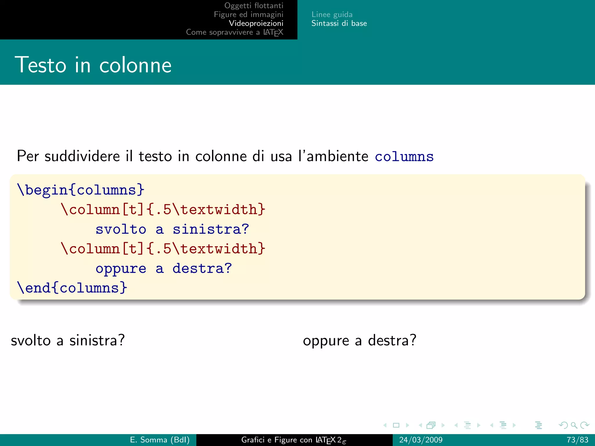 Oggetti ﬂottanti
                                        Figure ed immagini       Linee guida
                                            Videoproiezioni      Sintassi di base
                                  Come sopravvivere a L EX
                                                      AT



Testo in colonne


Per suddividere il testo in colonne di usa l’ambiente columns

begin{columns}
     column[t]{.5textwidth}
         svolto a sinistra?
     column[t]{.5textwidth}
         oppure a destra?
end{columns}


svolto a sinistra?                                             oppure a destra?




                     E. Somma (BdI)             Graﬁci e Figure con L EX 2ε
                                                                    AT              24/03/2009   73/83
 