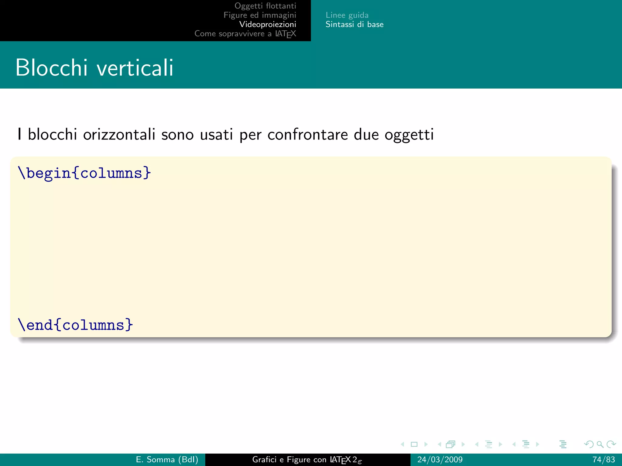 Oggetti ﬂottanti
                                    Figure ed immagini       Linee guida
                                        Videoproiezioni      Sintassi di base
                              Come sopravvivere a L EX
                                                  AT



Blocchi verticali

I blocchi orizzontali sono usati per confrontare due oggetti

begin{columns}




end{columns}




                 E. Somma (BdI)             Graﬁci e Figure con L EX 2ε
                                                                AT              24/03/2009   74/83
 