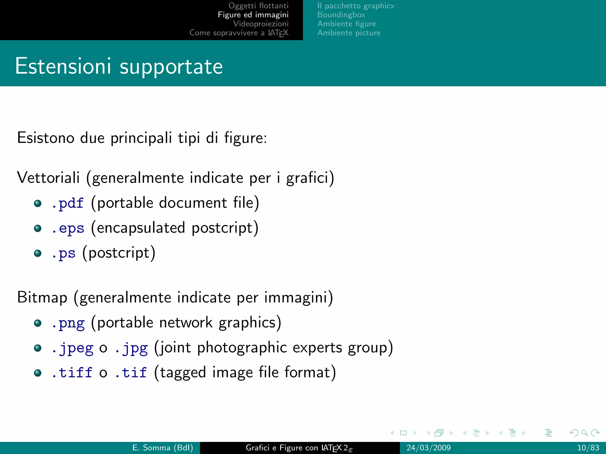 Oggetti ﬂottanti      Il pacchetto graphicx
                                    Figure ed immagini       Boundingbox
                                        Videoproiezioni      Ambiente ﬁgure
                              Come sopravvivere a L EX
                                                  AT         Ambiente picture



Estensioni supportate

Esistono due principali tipi di ﬁgure:

Vettoriali (generalmente indicate per i graﬁci)
     .pdf (portable document ﬁle)
     .eps (encapsulated postcript)
     .ps (postcript)

Bitmap (generalmente indicate per immagini)
     .png (portable network graphics)
     .jpeg o .jpg (joint photographic experts group)
     .tiff o .tif (tagged image ﬁle format)



                 E. Somma (BdI)             Graﬁci e Figure con L EX 2ε
                                                                AT                   24/03/2009   10/83
 