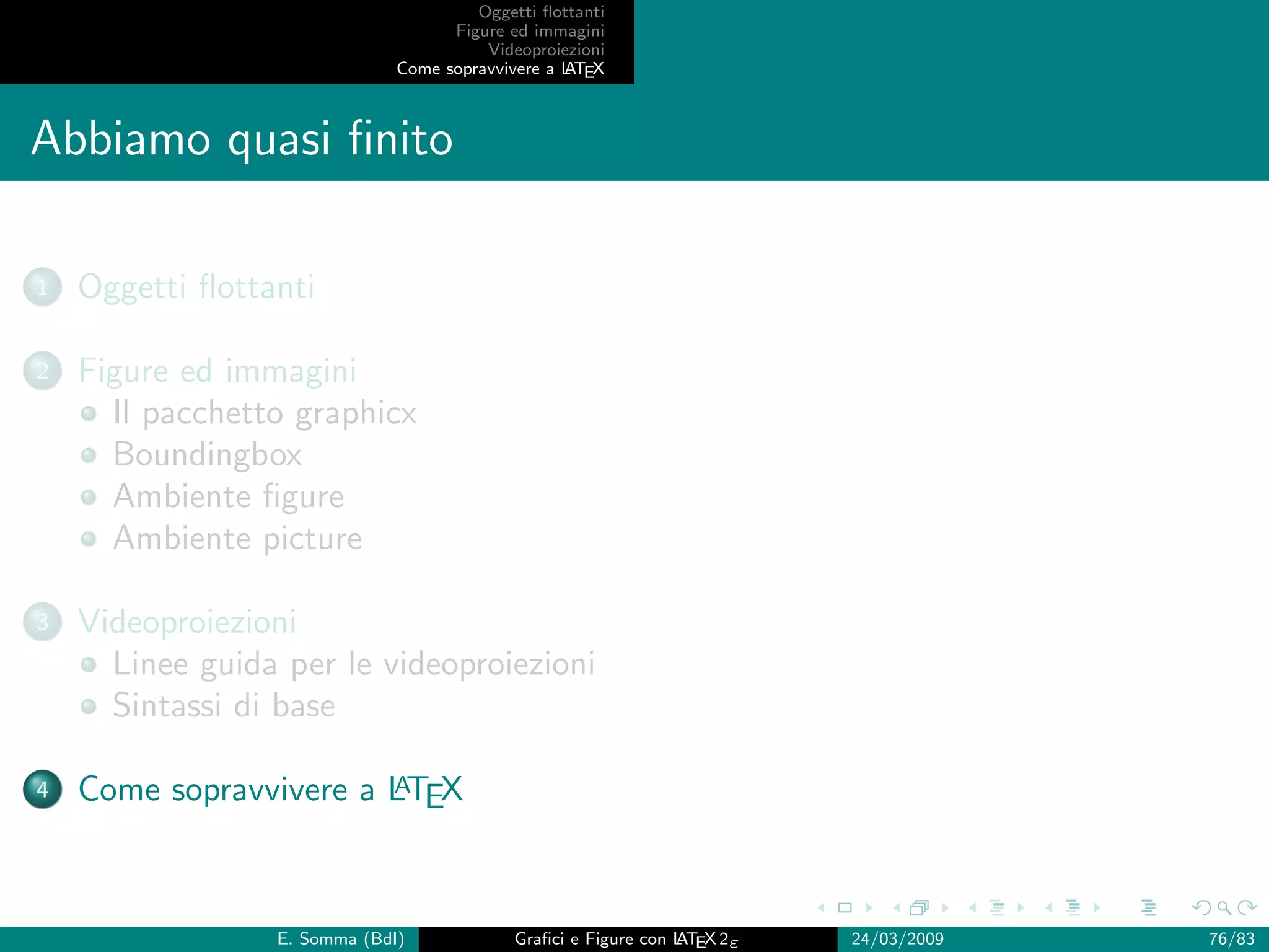 Oggetti ﬂottanti
                                    Figure ed immagini
                                        Videoproiezioni
                              Come sopravvivere a L EX
                                                  AT



Abbiamo quasi ﬁnito

1   Oggetti ﬂottanti

2   Figure ed immagini
      Il pacchetto graphicx
      Boundingbox
      Ambiente ﬁgure
      Ambiente picture

3   Videoproiezioni
      Linee guida per le videoproiezioni
      Sintassi di base

4                       A
    Come sopravvivere a LTEX



                 E. Somma (BdI)             Graﬁci e Figure con L EX 2ε
                                                                AT        24/03/2009   76/83
 