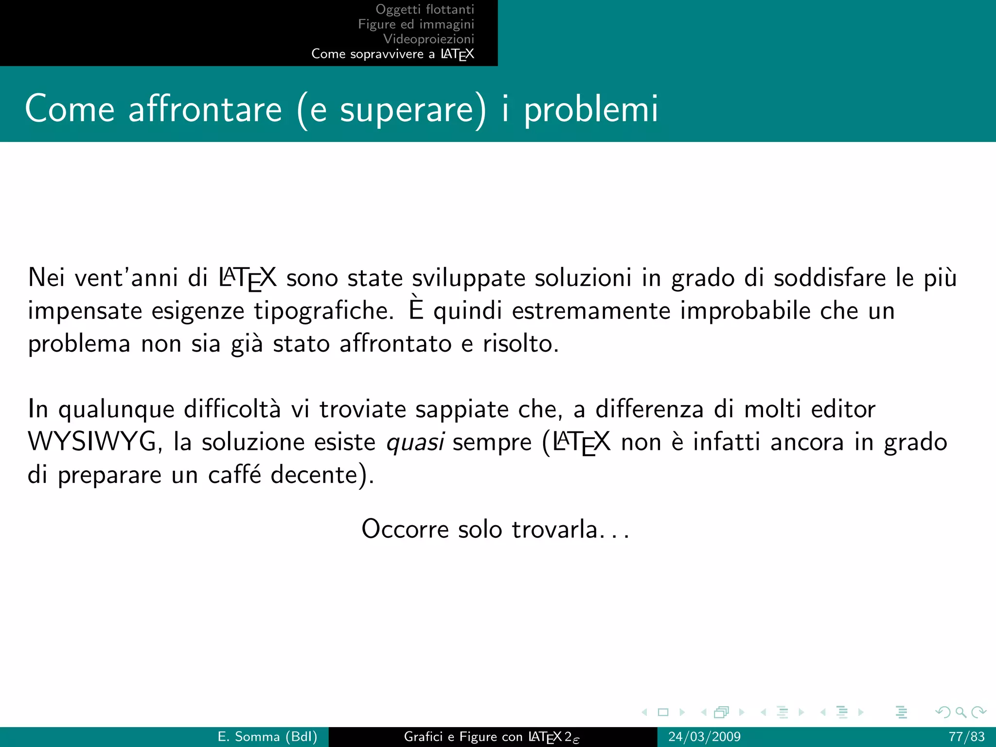 Oggetti ﬂottanti
                                   Figure ed immagini
                                       Videoproiezioni
                             Come sopravvivere a L EX
                                                 AT



Come aﬀrontare (e superare) i problemi



                 A
Nei vent’anni di LTEX sono state sviluppate soluzioni in grado di soddisfare le pi`
                                                                                  u
                                 `
impensate esigenze tipograﬁche. E quindi estremamente improbabile che un
problema non sia gi` stato aﬀrontato e risolto.
                   a

In qualunque diﬃcolt` vi troviate sappiate che, a diﬀerenza di molti editor
                     a
                                              A
WYSIWYG, la soluzione esiste quasi sempre (LTEX non ` infatti ancora in grado
                                                        e
di preparare un caﬀ´ decente).
                   e
                                    Occorre solo trovarla. . .




                E. Somma (BdI)             Graﬁci e Figure con L EX 2ε
                                                               AT        24/03/2009   77/83
 