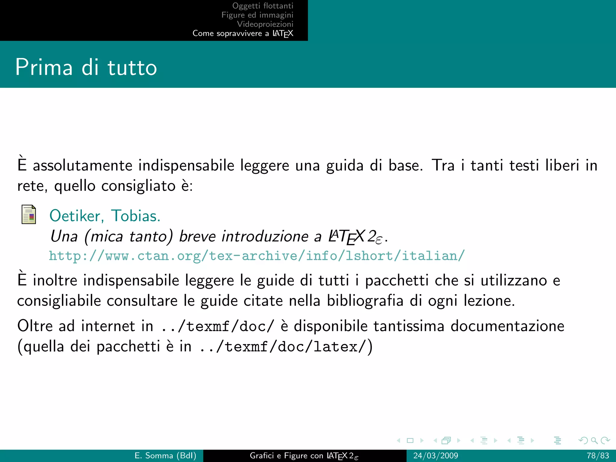 Oggetti ﬂottanti
                                    Figure ed immagini
                                        Videoproiezioni
                              Come sopravvivere a L EX
                                                  AT



Prima di tutto


`
E assolutamente indispensabile leggere una guida di base. Tra i tanti testi liberi in
rete, quello consigliato `:
                         e
    Oetiker, Tobias.
                                          A
    Una (mica tanto) breve introduzione a LTEX 2ε .
    http://www.ctan.org/tex-archive/info/lshort/italian/
`
E inoltre indispensabile leggere le guide di tutti i pacchetti che si utilizzano e
consigliabile consultare le guide citate nella bibliograﬁa di ogni lezione.
Oltre ad internet in ../texmf/doc/ ` disponibile tantissima documentazione
                                    e
(quella dei pacchetti ` in ../texmf/doc/latex/)
                      e




                 E. Somma (BdI)             Graﬁci e Figure con L EX 2ε
                                                                AT        24/03/2009   78/83
 
