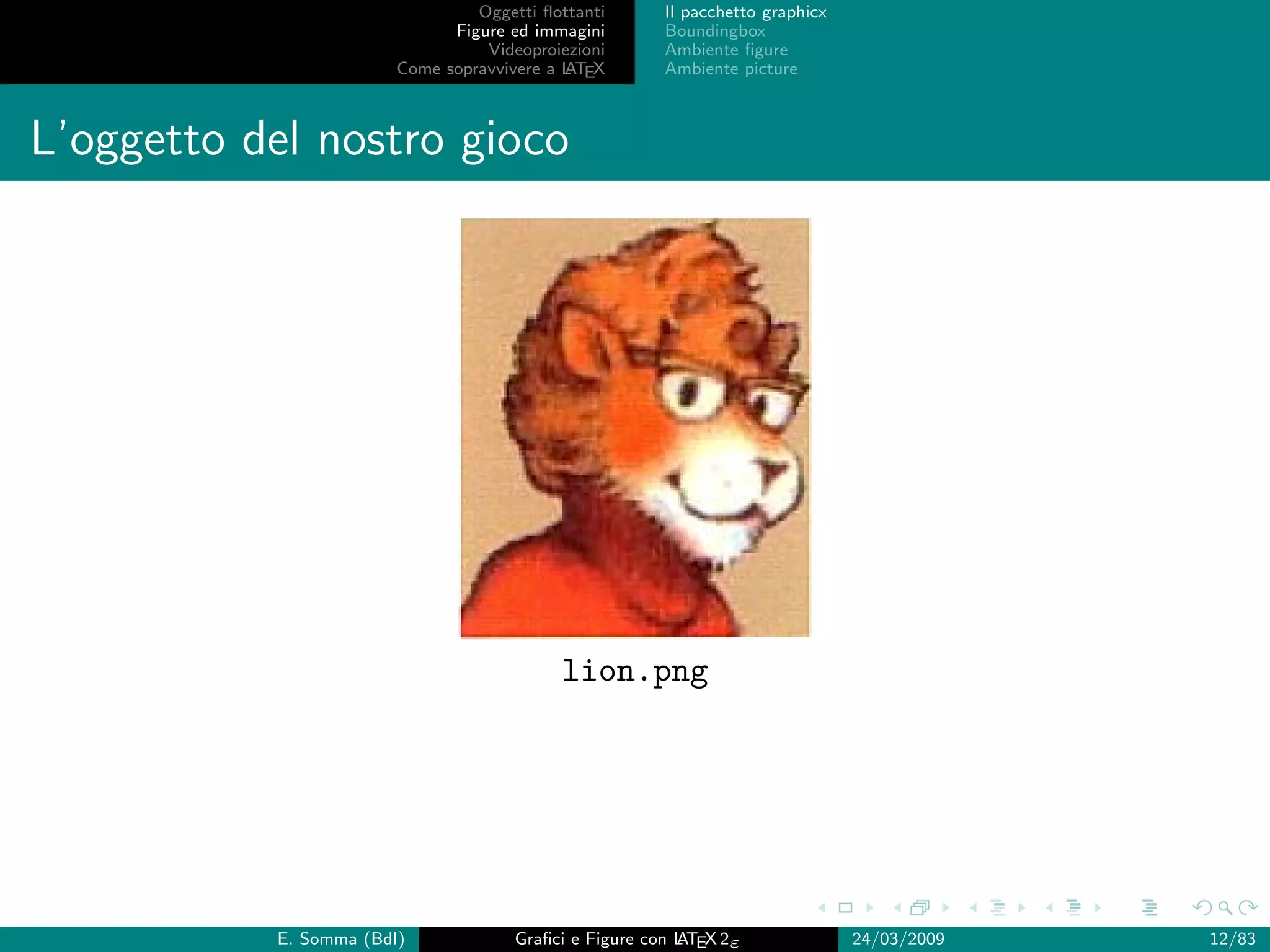 Oggetti ﬂottanti      Il pacchetto graphicx
                              Figure ed immagini       Boundingbox
                                  Videoproiezioni      Ambiente ﬁgure
                        Come sopravvivere a L EX
                                            AT         Ambiente picture



L’oggetto del nostro gioco




                                           lion.png




           E. Somma (BdI)             Graﬁci e Figure con L EX 2ε
                                                          AT                   24/03/2009   12/83
 