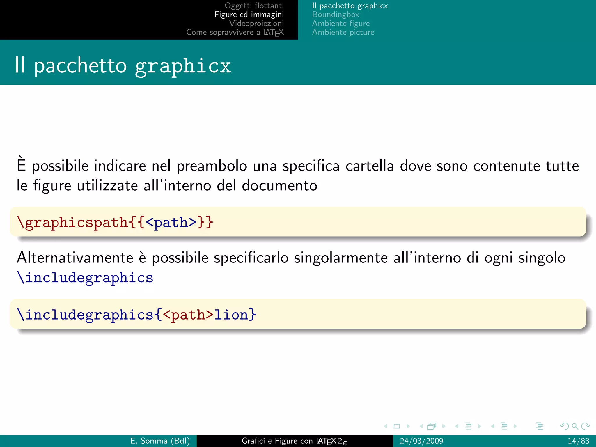 Oggetti ﬂottanti      Il pacchetto graphicx
                                   Figure ed immagini       Boundingbox
                                       Videoproiezioni      Ambiente ﬁgure
                             Come sopravvivere a L EX
                                                 AT         Ambiente picture



Il pacchetto graphicx


`
E possibile indicare nel preambolo una speciﬁca cartella dove sono contenute tutte
le ﬁgure utilizzate all’interno del documento

graphicspath{{<path>}}

Alternativamente ` possibile speciﬁcarlo singolarmente all’interno di ogni singolo
                 e
includegraphics

includegraphics{<path>lion}




                E. Somma (BdI)             Graﬁci e Figure con L EX 2ε
                                                               AT                   24/03/2009   14/83
 