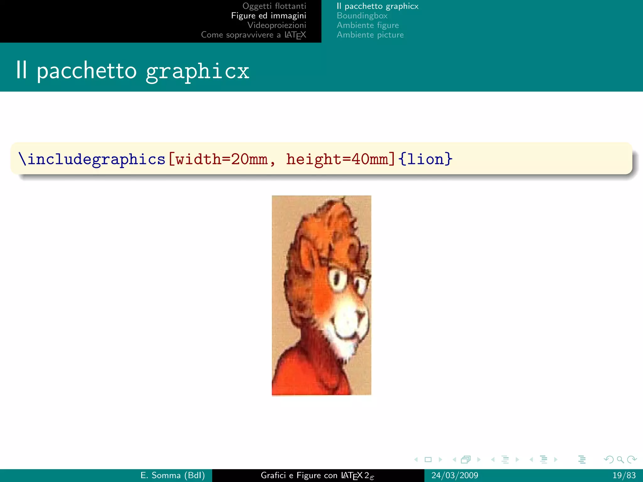 Oggetti ﬂottanti      Il pacchetto graphicx
                                Figure ed immagini       Boundingbox
                                    Videoproiezioni      Ambiente ﬁgure
                          Come sopravvivere a L EX
                                              AT         Ambiente picture



Il pacchetto graphicx


includegraphics[width=20mm, height=40mm]{lion}




             E. Somma (BdI)             Graﬁci e Figure con L EX 2ε
                                                            AT                   24/03/2009   19/83
 