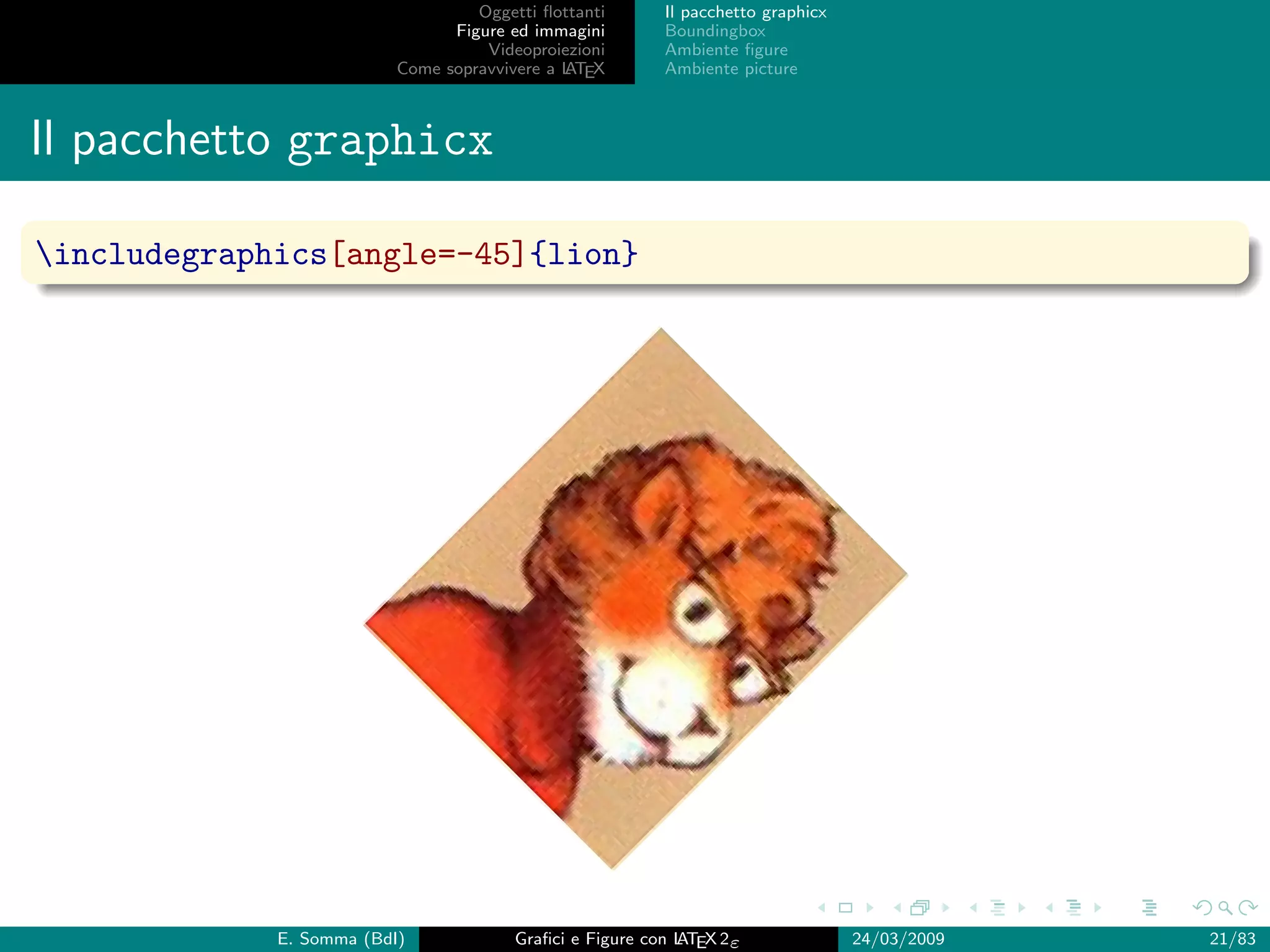 Oggetti ﬂottanti      Il pacchetto graphicx
                                Figure ed immagini       Boundingbox
                                    Videoproiezioni      Ambiente ﬁgure
                          Come sopravvivere a L EX
                                              AT         Ambiente picture



Il pacchetto graphicx

includegraphics[angle=-45]{lion}




             E. Somma (BdI)             Graﬁci e Figure con L EX 2ε
                                                            AT                   24/03/2009   21/83
 