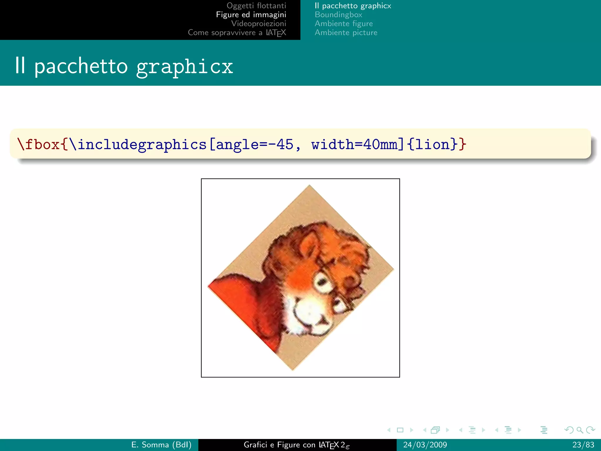 Oggetti ﬂottanti      Il pacchetto graphicx
                                Figure ed immagini       Boundingbox
                                    Videoproiezioni      Ambiente ﬁgure
                          Come sopravvivere a L EX
                                              AT         Ambiente picture



Il pacchetto graphicx


fbox{includegraphics[angle=-45, width=40mm]{lion}}




             E. Somma (BdI)             Graﬁci e Figure con L EX 2ε
                                                            AT                   24/03/2009   23/83
 