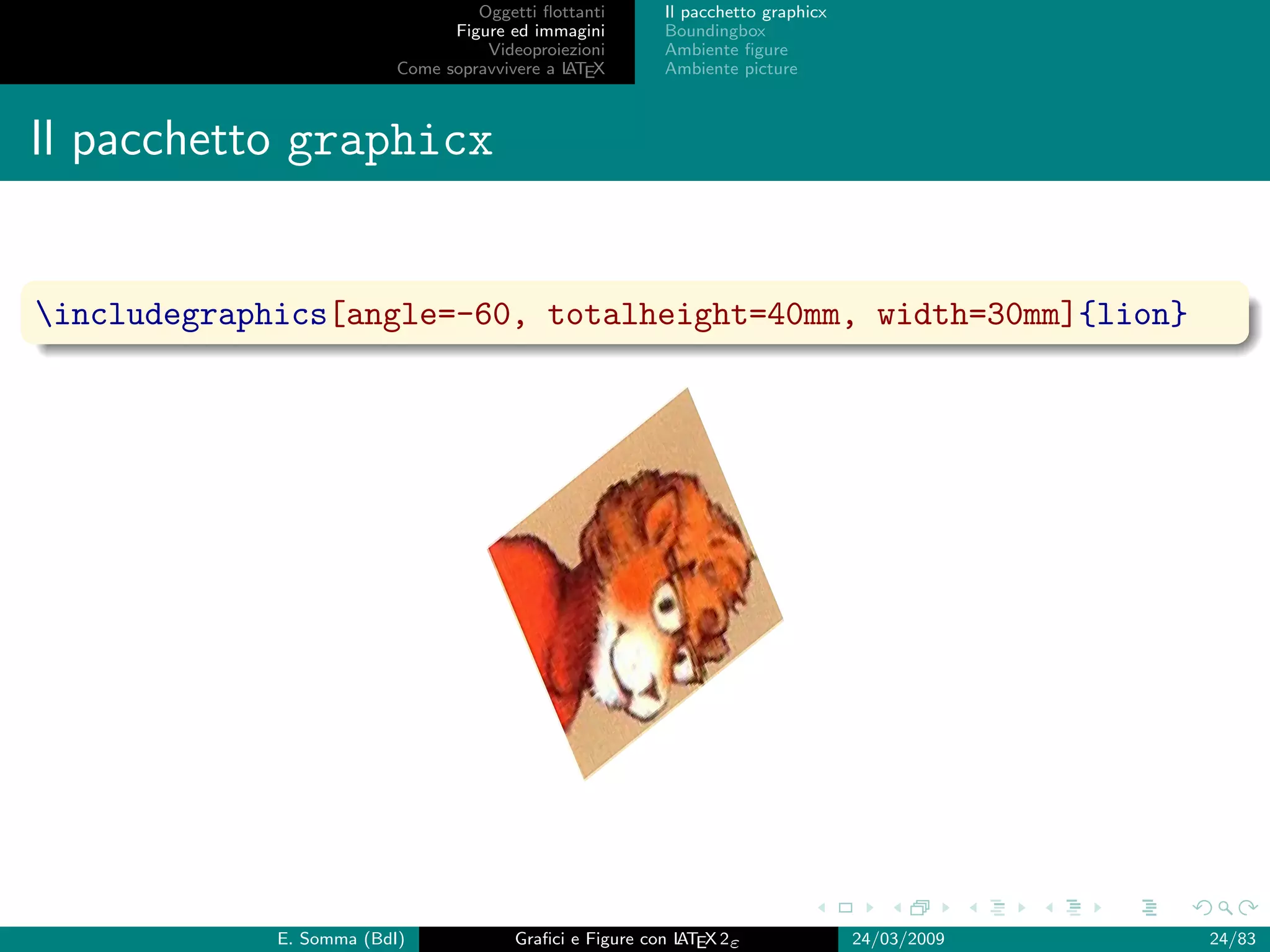 Oggetti ﬂottanti      Il pacchetto graphicx
                                Figure ed immagini       Boundingbox
                                    Videoproiezioni      Ambiente ﬁgure
                          Come sopravvivere a L EX
                                              AT         Ambiente picture



Il pacchetto graphicx


includegraphics[angle=-60, totalheight=40mm, width=30mm]{lion}




             E. Somma (BdI)             Graﬁci e Figure con L EX 2ε
                                                            AT                   24/03/2009   24/83
 