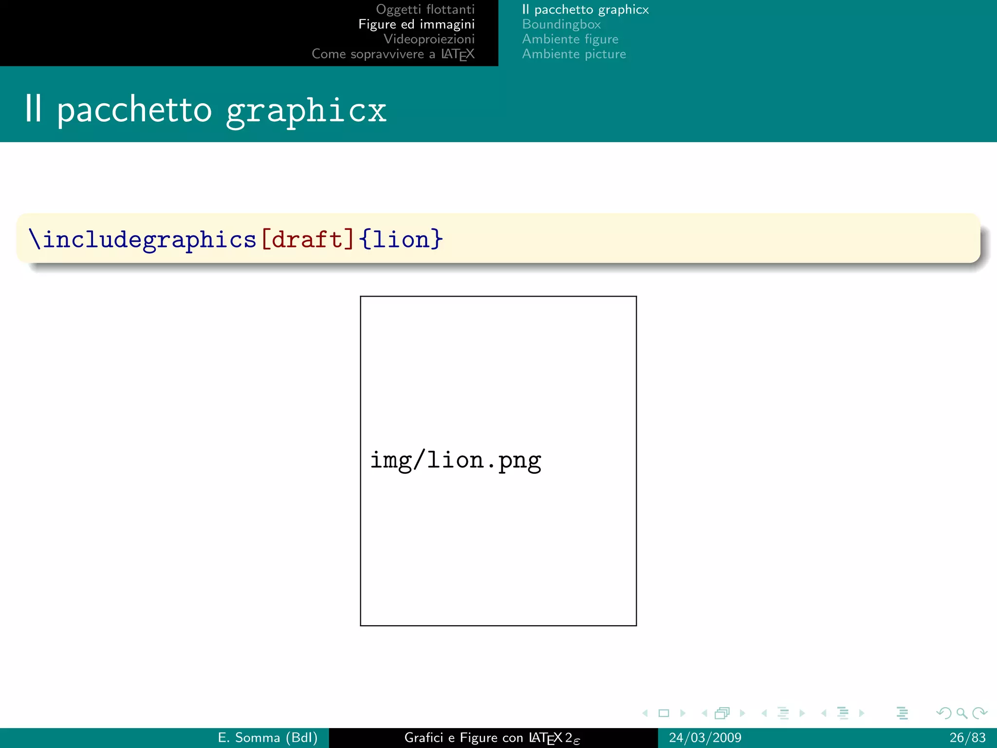 Oggetti ﬂottanti      Il pacchetto graphicx
                                Figure ed immagini       Boundingbox
                                    Videoproiezioni      Ambiente ﬁgure
                          Come sopravvivere a L EX
                                              AT         Ambiente picture



Il pacchetto graphicx


includegraphics[draft]{lion}




                                  img/lion.png




             E. Somma (BdI)             Graﬁci e Figure con L EX 2ε
                                                            AT                   24/03/2009   26/83
 
