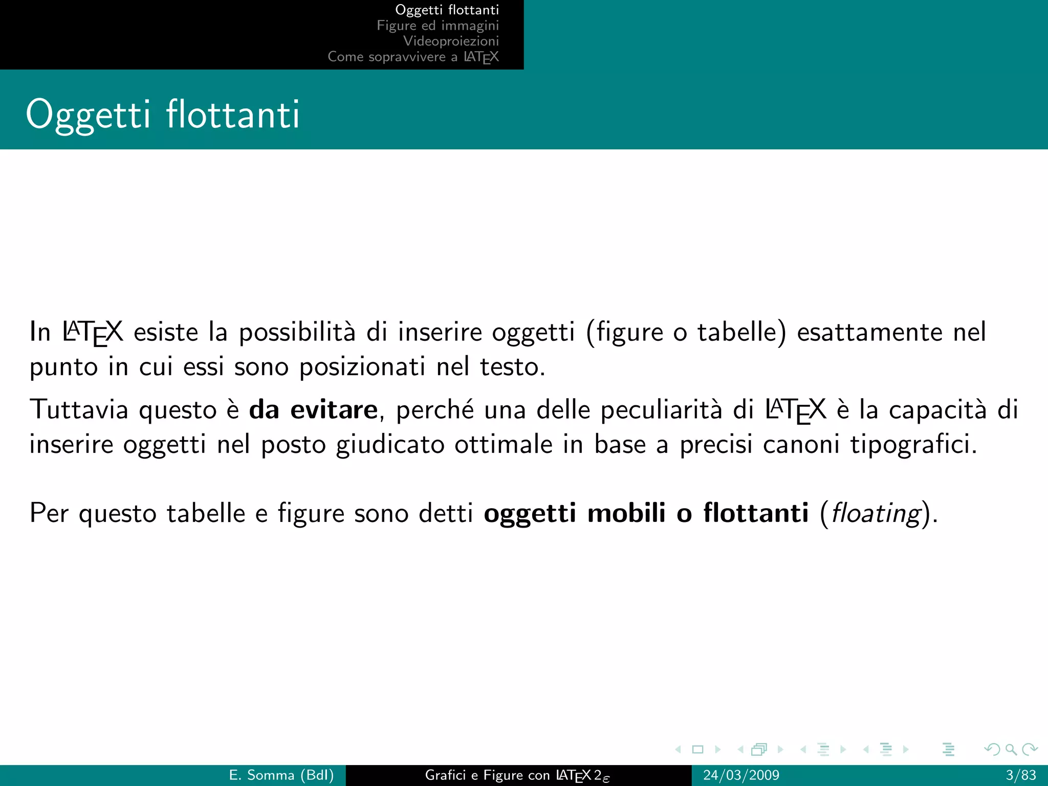 Oggetti ﬂottanti
                                    Figure ed immagini
                                        Videoproiezioni
                              Come sopravvivere a L EX
                                                  AT



Oggetti ﬂottanti



   A
In LTEX esiste la possibilit` di inserire oggetti (ﬁgure o tabelle) esattamente nel
                            a
punto in cui essi sono posizionati nel testo.
Tuttavia questo ` da evitare, perch´ una delle peculiarit` di LTEX ` la capacit` di
                  e                  e                     a    A    e           a
inserire oggetti nel posto giudicato ottimale in base a precisi canoni tipograﬁci.

Per questo tabelle e ﬁgure sono detti oggetti mobili o ﬂottanti (ﬂoating).




                 E. Somma (BdI)             Graﬁci e Figure con L EX 2ε
                                                                AT        24/03/2009   3/83
 