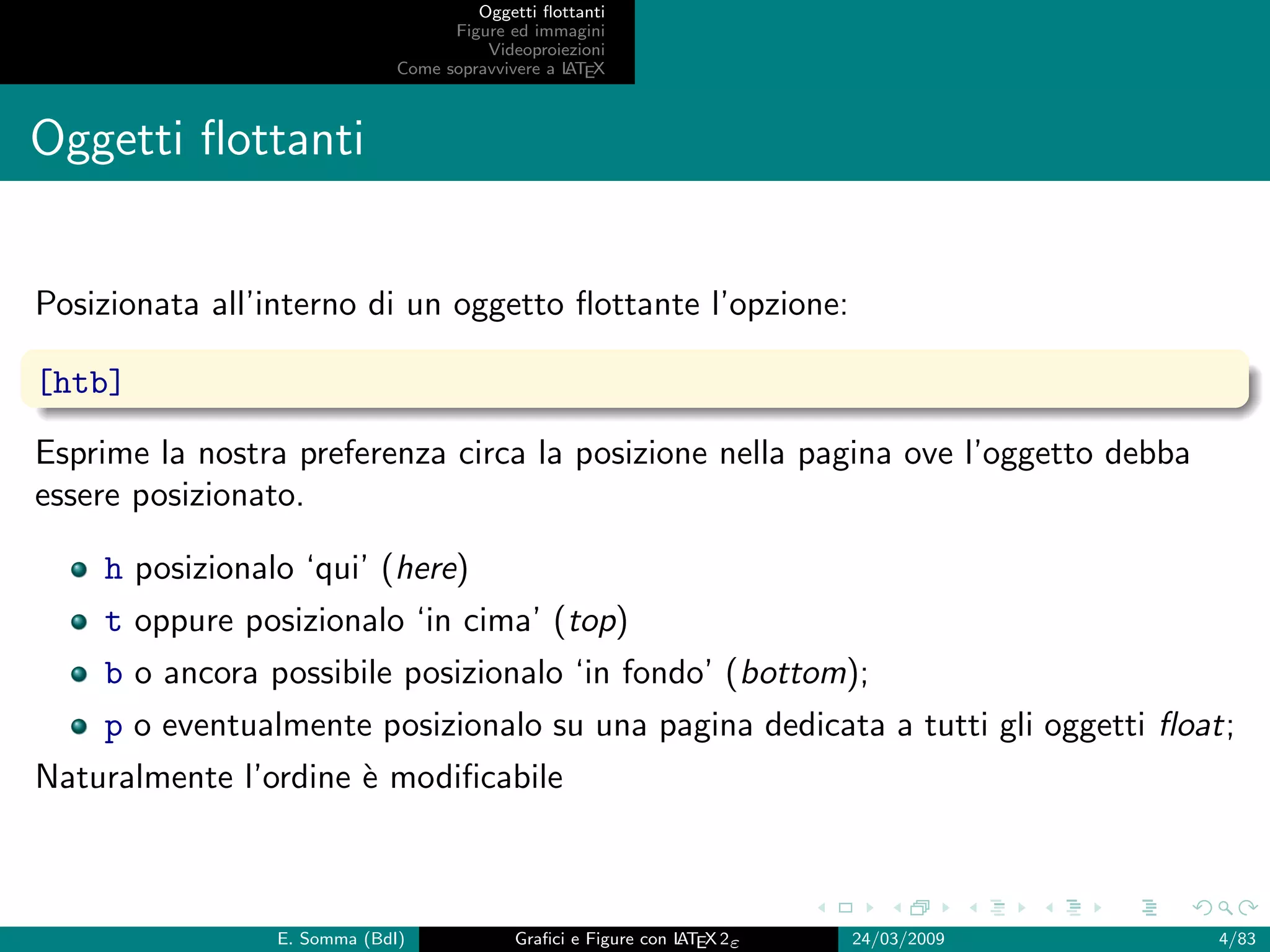 Oggetti ﬂottanti
                                   Figure ed immagini
                                       Videoproiezioni
                             Come sopravvivere a L EX
                                                 AT



Oggetti ﬂottanti


Posizionata all’interno di un oggetto ﬂottante l’opzione:

[htb]

Esprime la nostra preferenza circa la posizione nella pagina ove l’oggetto debba
essere posizionato.

    h posizionalo ‘qui’ (here)
    t oppure posizionalo ‘in cima’ (top)
    b o ancora possibile posizionalo ‘in fondo’ (bottom);
    p o eventualmente posizionalo su una pagina dedicata a tutti gli oggetti ﬂoat;
Naturalmente l’ordine ` modiﬁcabile
                      e



                E. Somma (BdI)             Graﬁci e Figure con L EX 2ε
                                                               AT        24/03/2009   4/83
 