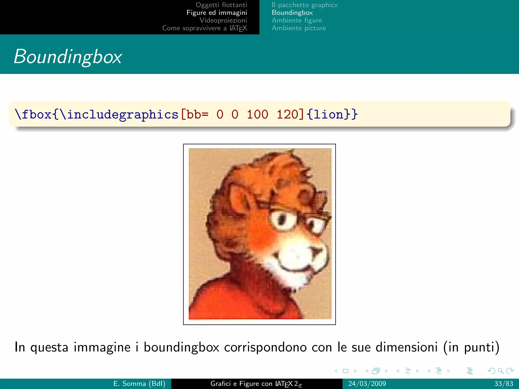 Oggetti ﬂottanti      Il pacchetto graphicx
                                   Figure ed immagini       Boundingbox
                                       Videoproiezioni      Ambiente ﬁgure
                             Come sopravvivere a L EX
                                                 AT         Ambiente picture



Boundingbox

fbox{includegraphics[bb= 0 0 100 120]{lion}}




In questa immagine i boundingbox corrispondono con le sue dimensioni (in punti)

                E. Somma (BdI)             Graﬁci e Figure con L EX 2ε
                                                               AT                   24/03/2009   33/83
 