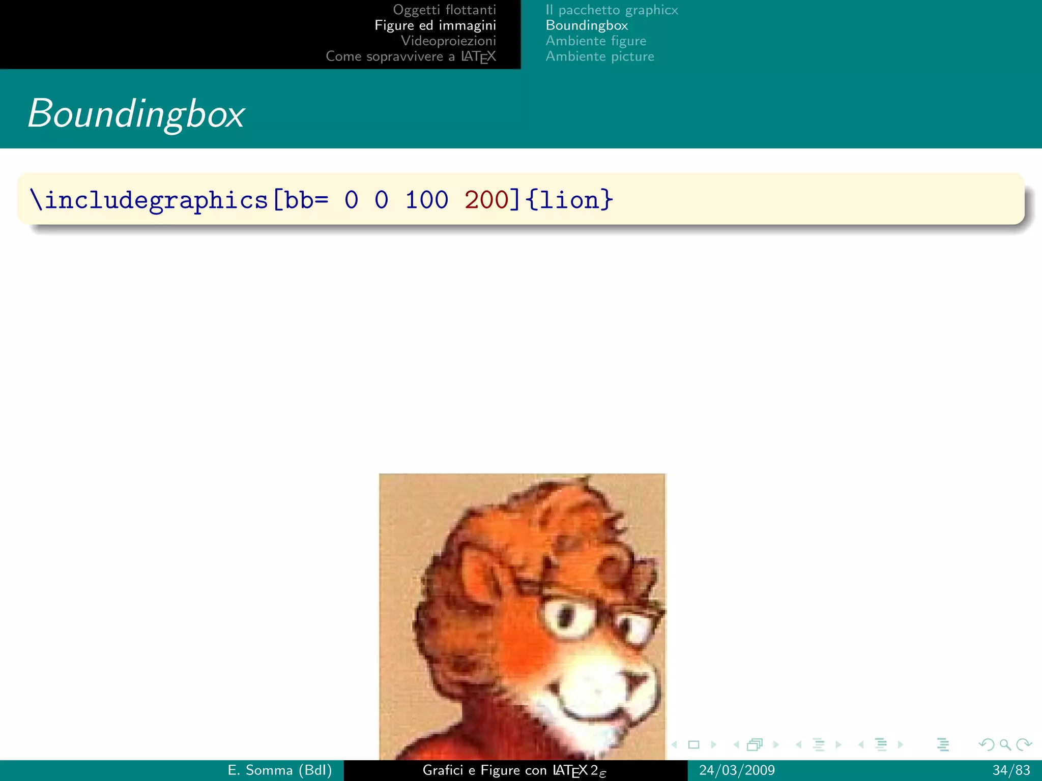 Oggetti ﬂottanti      Il pacchetto graphicx
                                Figure ed immagini       Boundingbox
                                    Videoproiezioni      Ambiente ﬁgure
                          Come sopravvivere a L EX
                                              AT         Ambiente picture



Boundingbox
includegraphics[bb= 0 0 100 200]{lion}




             E. Somma (BdI)             Graﬁci e Figure con L EX 2ε
                                                            AT                   24/03/2009   34/83
 