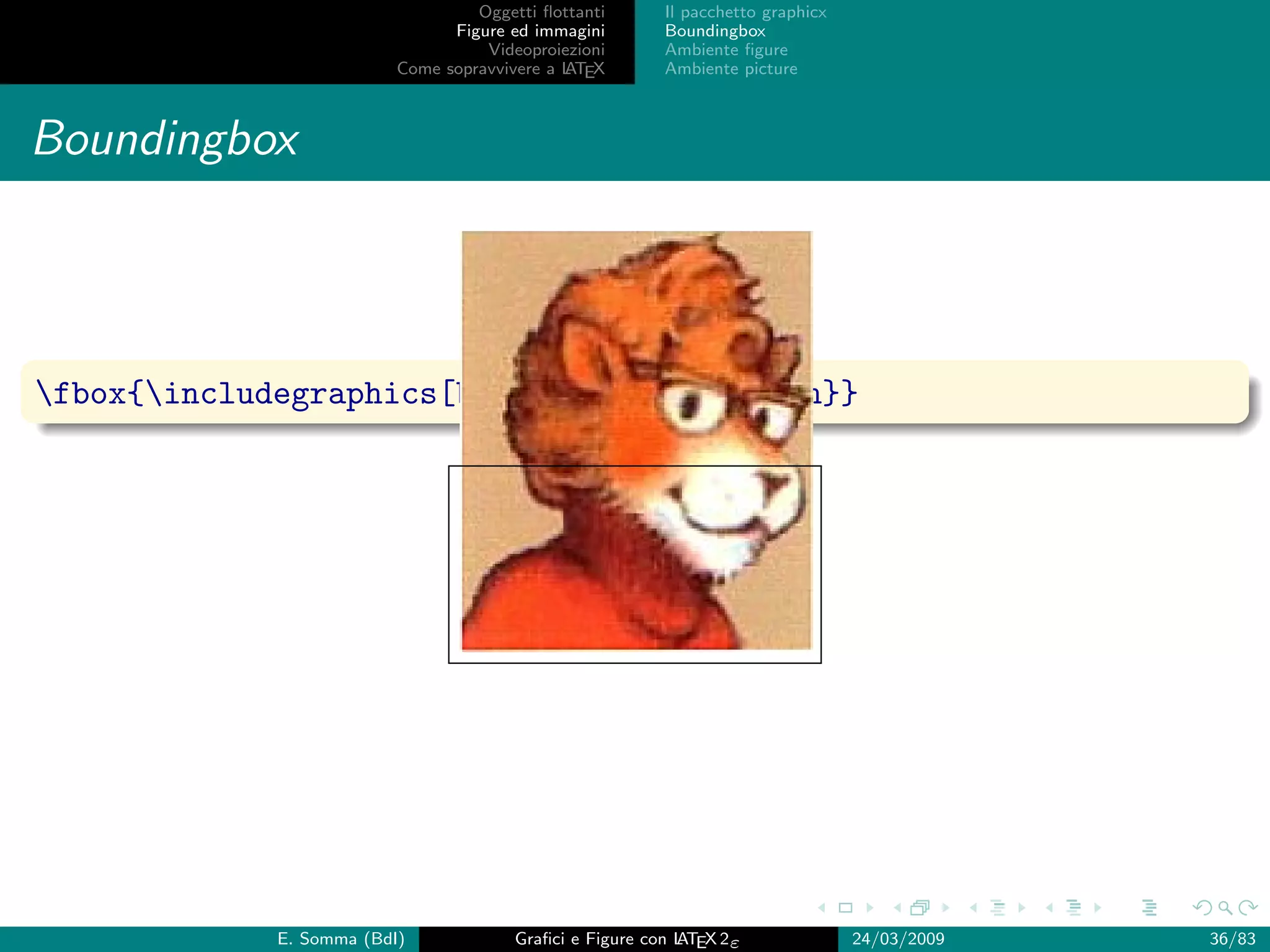 Oggetti ﬂottanti      Il pacchetto graphicx
                                Figure ed immagini       Boundingbox
                                    Videoproiezioni      Ambiente ﬁgure
                          Come sopravvivere a L EX
                                              AT         Ambiente picture



Boundingbox



fbox{includegraphics[bb= 0 0 100 50]{lion}}




             E. Somma (BdI)             Graﬁci e Figure con L EX 2ε
                                                            AT                   24/03/2009   36/83
 