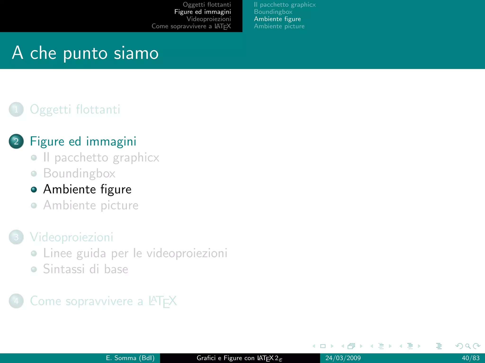 Oggetti ﬂottanti      Il pacchetto graphicx
                                    Figure ed immagini       Boundingbox
                                        Videoproiezioni      Ambiente ﬁgure
                              Come sopravvivere a L EX
                                                  AT         Ambiente picture



A che punto siamo

1   Oggetti ﬂottanti

2   Figure ed immagini
      Il pacchetto graphicx
      Boundingbox
      Ambiente ﬁgure
      Ambiente picture

3   Videoproiezioni
      Linee guida per le videoproiezioni
      Sintassi di base

4                       A
    Come sopravvivere a LTEX



                 E. Somma (BdI)             Graﬁci e Figure con L EX 2ε
                                                                AT                   24/03/2009   40/83
 