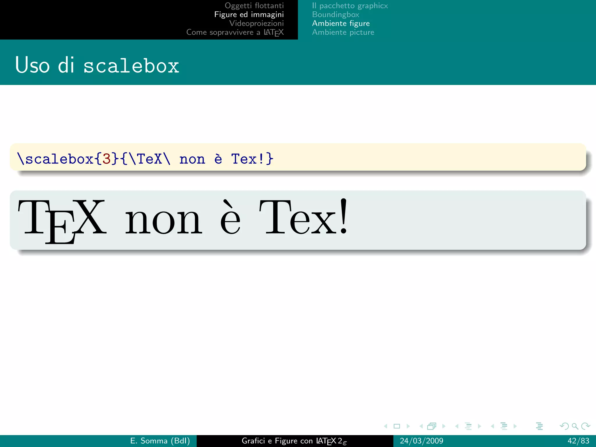 Oggetti ﬂottanti      Il pacchetto graphicx
                                Figure ed immagini       Boundingbox
                                    Videoproiezioni      Ambiente ﬁgure
                          Come sopravvivere a L EX
                                              AT         Ambiente picture



Uso di scalebox


scalebox{3}{TeX non ` Tex!}
                       e



TEX non ` Tex!
        e



             E. Somma (BdI)             Graﬁci e Figure con L EX 2ε
                                                            AT                   24/03/2009   42/83
 