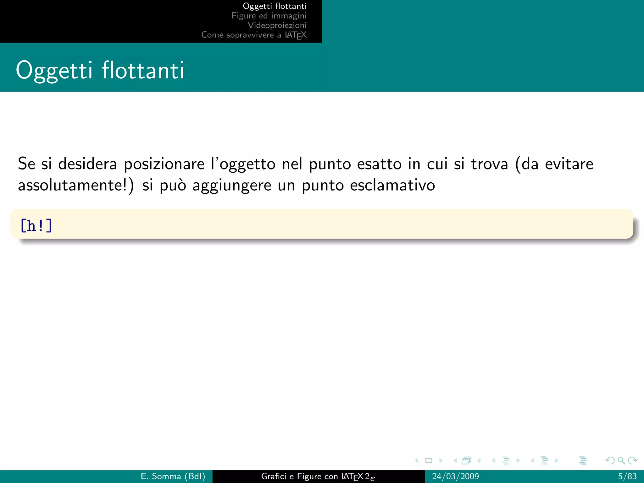 Oggetti ﬂottanti
                                    Figure ed immagini
                                        Videoproiezioni
                              Come sopravvivere a L EX
                                                  AT



Oggetti ﬂottanti


Se si desidera posizionare l’oggetto nel punto esatto in cui si trova (da evitare
assolutamente!) si pu` aggiungere un punto esclamativo
                      o

[h!]




                 E. Somma (BdI)             Graﬁci e Figure con L EX 2ε
                                                                AT        24/03/2009   5/83
 