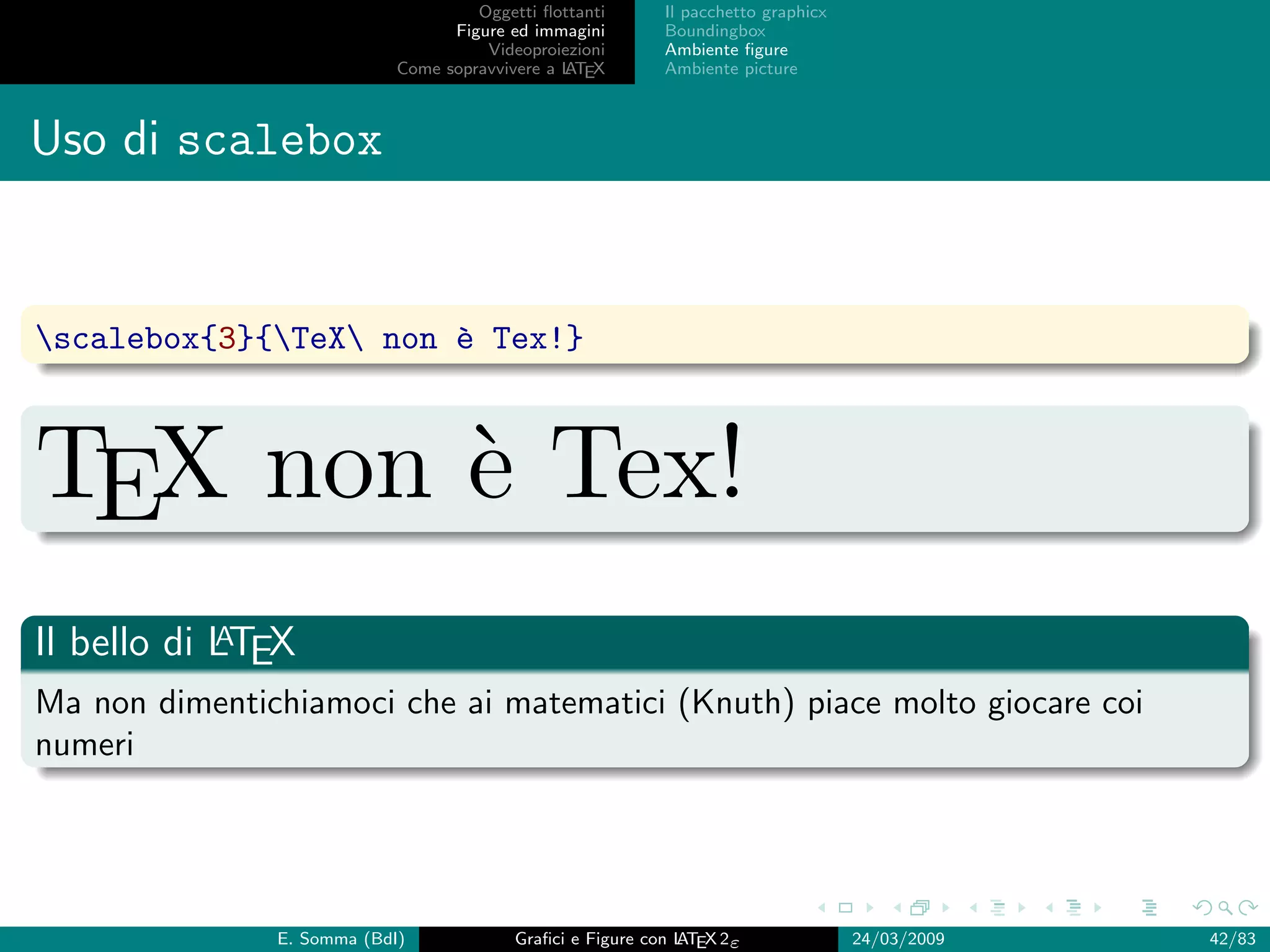 Oggetti ﬂottanti      Il pacchetto graphicx
                                  Figure ed immagini       Boundingbox
                                      Videoproiezioni      Ambiente ﬁgure
                            Come sopravvivere a L EX
                                                AT         Ambiente picture



Uso di scalebox


scalebox{3}{TeX non ` Tex!}
                       e



TEX non ` Tex!
        e
            A
Il bello di LTEX
Ma non dimentichiamoci che ai matematici (Knuth) piace molto giocare coi
numeri




               E. Somma (BdI)             Graﬁci e Figure con L EX 2ε
                                                              AT                   24/03/2009   42/83
 