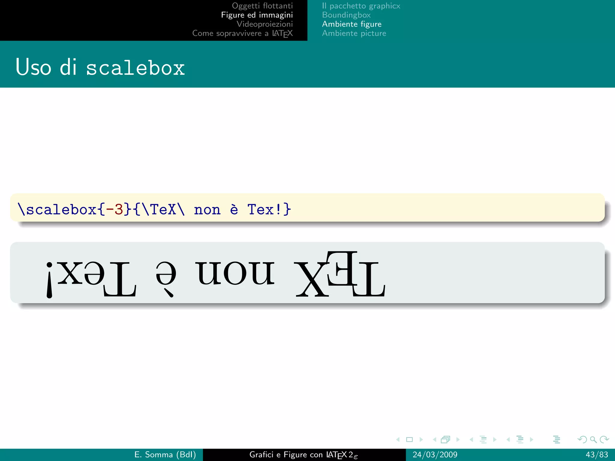 Oggetti ﬂottanti      Il pacchetto graphicx
                                Figure ed immagini       Boundingbox
                                    Videoproiezioni      Ambiente ﬁgure
                          Come sopravvivere a L EX
                                              AT         Ambiente picture



Uso di scalebox




scalebox{-3}{TeX non ` Tex!}
                        e

  TEX non ` Tex!
          e


             E. Somma (BdI)             Graﬁci e Figure con L EX 2ε
                                                            AT                   24/03/2009   43/83
 