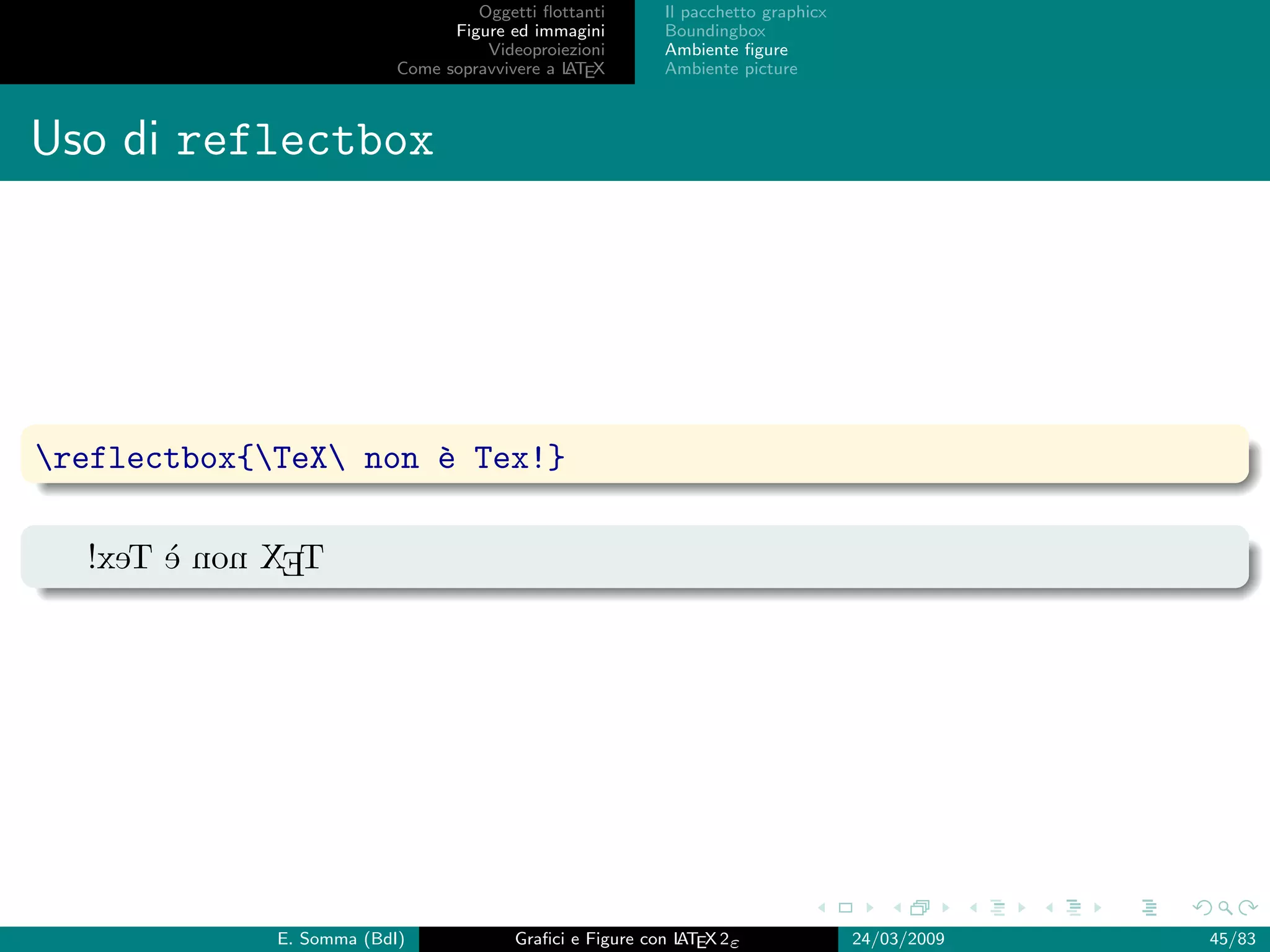 Oggetti ﬂottanti      Il pacchetto graphicx
                                Figure ed immagini       Boundingbox
                                    Videoproiezioni      Ambiente ﬁgure
                          Come sopravvivere a L EX
                                              AT         Ambiente picture



Uso di reflectbox




reflectbox{TeX non ` Tex!}
                      e

  !xeT ` non XET
       e




             E. Somma (BdI)             Graﬁci e Figure con L EX 2ε
                                                            AT                   24/03/2009   45/83
 
