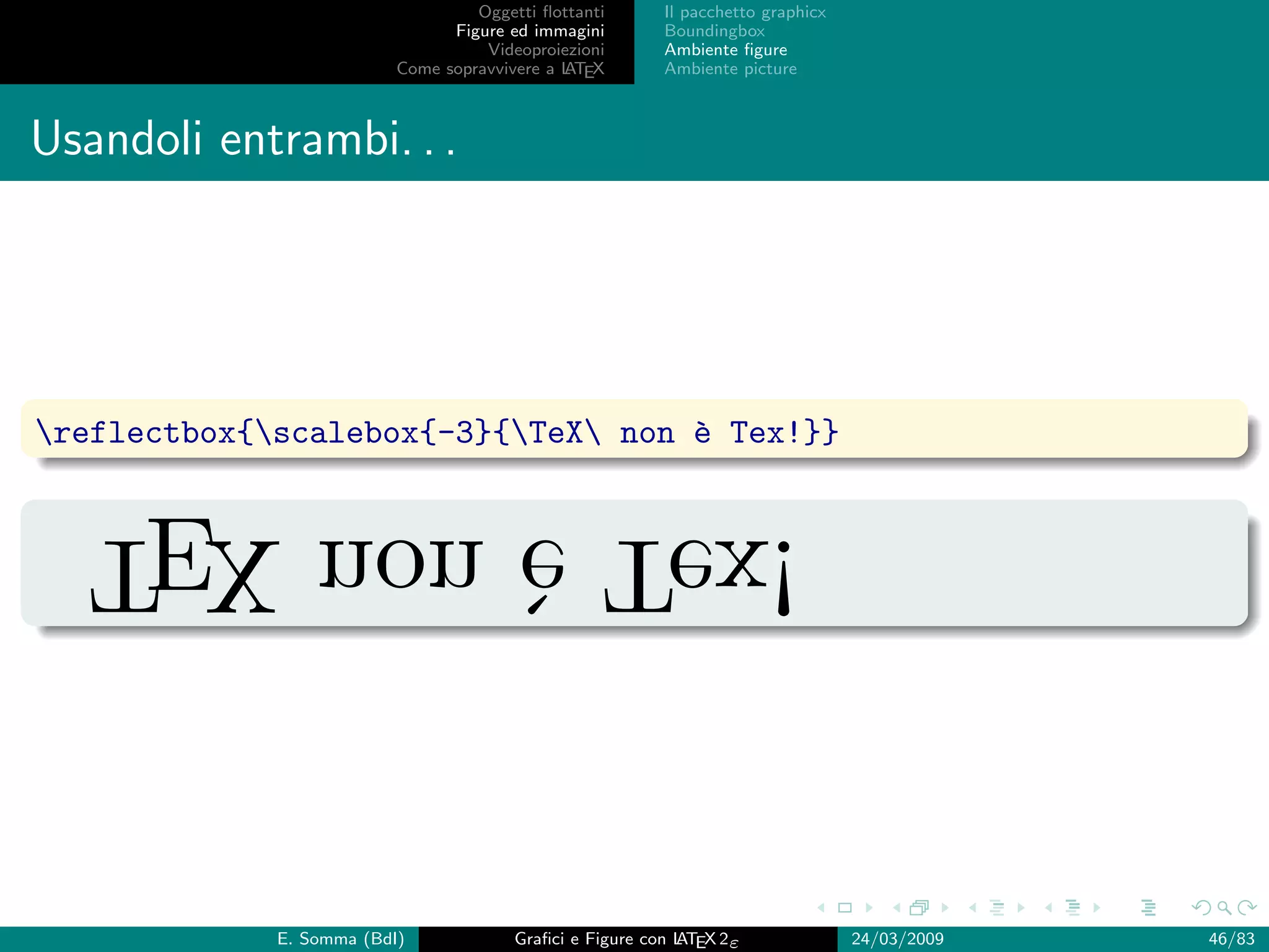 Oggetti ﬂottanti      Il pacchetto graphicx
                                Figure ed immagini       Boundingbox
                                    Videoproiezioni      Ambiente ﬁgure
                          Come sopravvivere a L EX
                                              AT         Ambiente picture



Usandoli entrambi. . .




reflectbox{scalebox{-3}{TeX non ` Tex!}}
                                    e

  !xeT ` non XET
       e


             E. Somma (BdI)             Graﬁci e Figure con L EX 2ε
                                                            AT                   24/03/2009   46/83
 