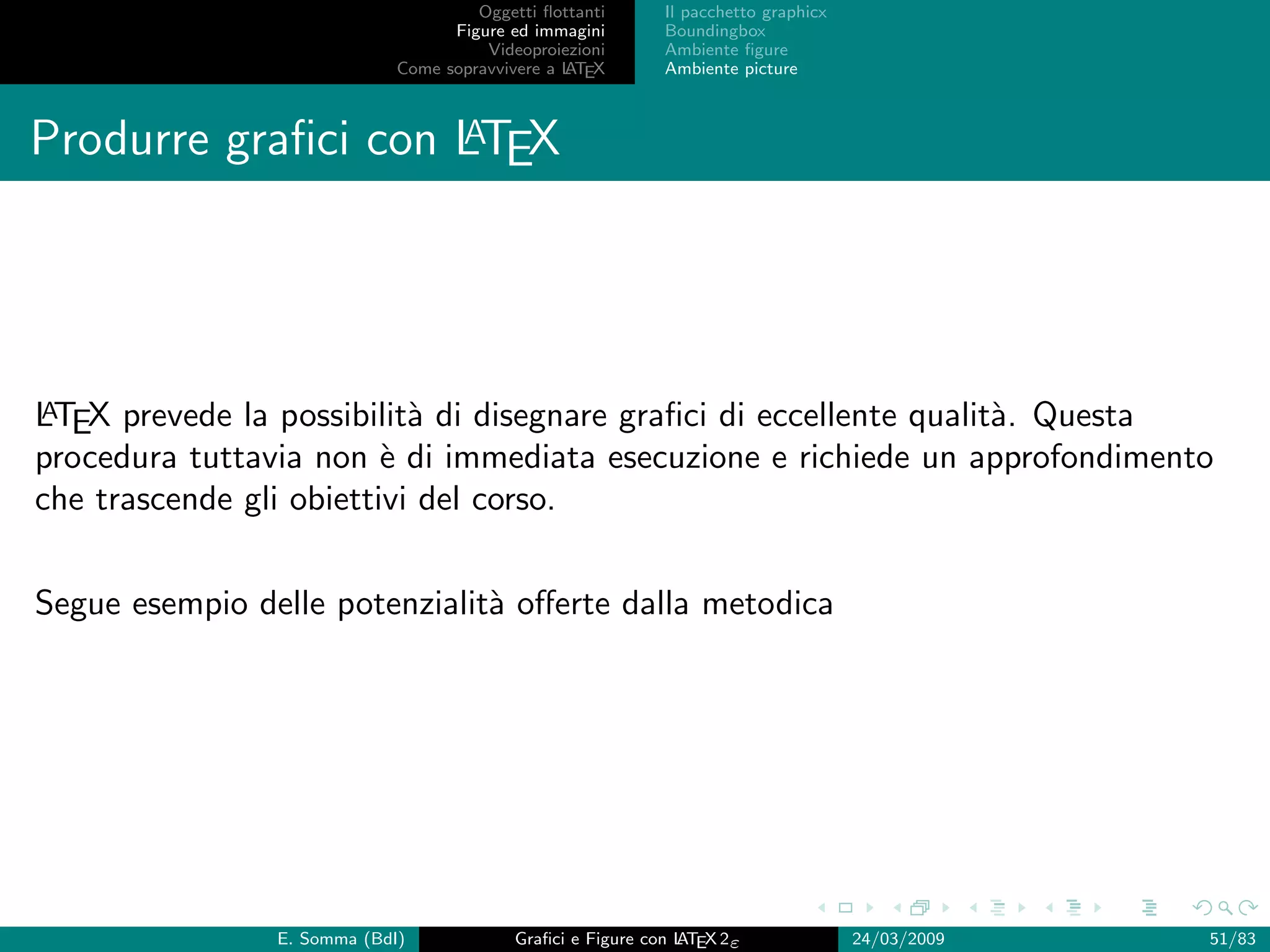 Oggetti ﬂottanti      Il pacchetto graphicx
                                   Figure ed immagini       Boundingbox
                                       Videoproiezioni      Ambiente ﬁgure
                             Come sopravvivere a L EX
                                                 AT         Ambiente picture


                    A
Produrre graﬁci con LTEX




A
LTEX prevede la possibilit` di disegnare graﬁci di eccellente qualit`. Questa
                           a                                        a
procedura tuttavia non ` di immediata esecuzione e richiede un approfondimento
                         e
che trascende gli obiettivi del corso.


Segue esempio delle potenzialit` oﬀerte dalla metodica
                               a




                E. Somma (BdI)             Graﬁci e Figure con L EX 2ε
                                                               AT                   24/03/2009   51/83
 