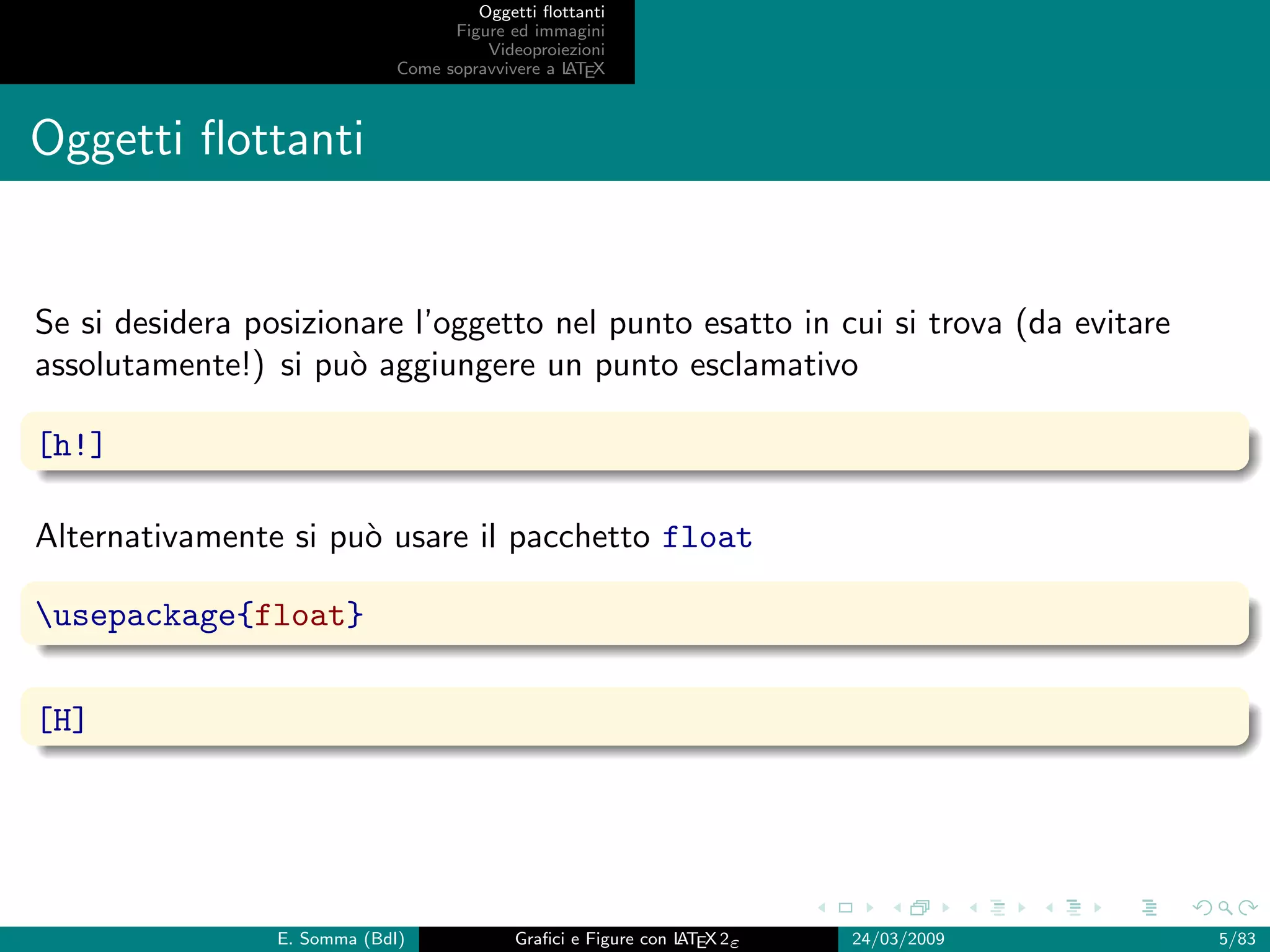 Oggetti ﬂottanti
                                    Figure ed immagini
                                        Videoproiezioni
                              Come sopravvivere a L EX
                                                  AT



Oggetti ﬂottanti


Se si desidera posizionare l’oggetto nel punto esatto in cui si trova (da evitare
assolutamente!) si pu` aggiungere un punto esclamativo
                      o

[h!]

Alternativamente si pu` usare il pacchetto float
                      o

usepackage{float}


[H]




                 E. Somma (BdI)             Graﬁci e Figure con L EX 2ε
                                                                AT        24/03/2009   5/83
 