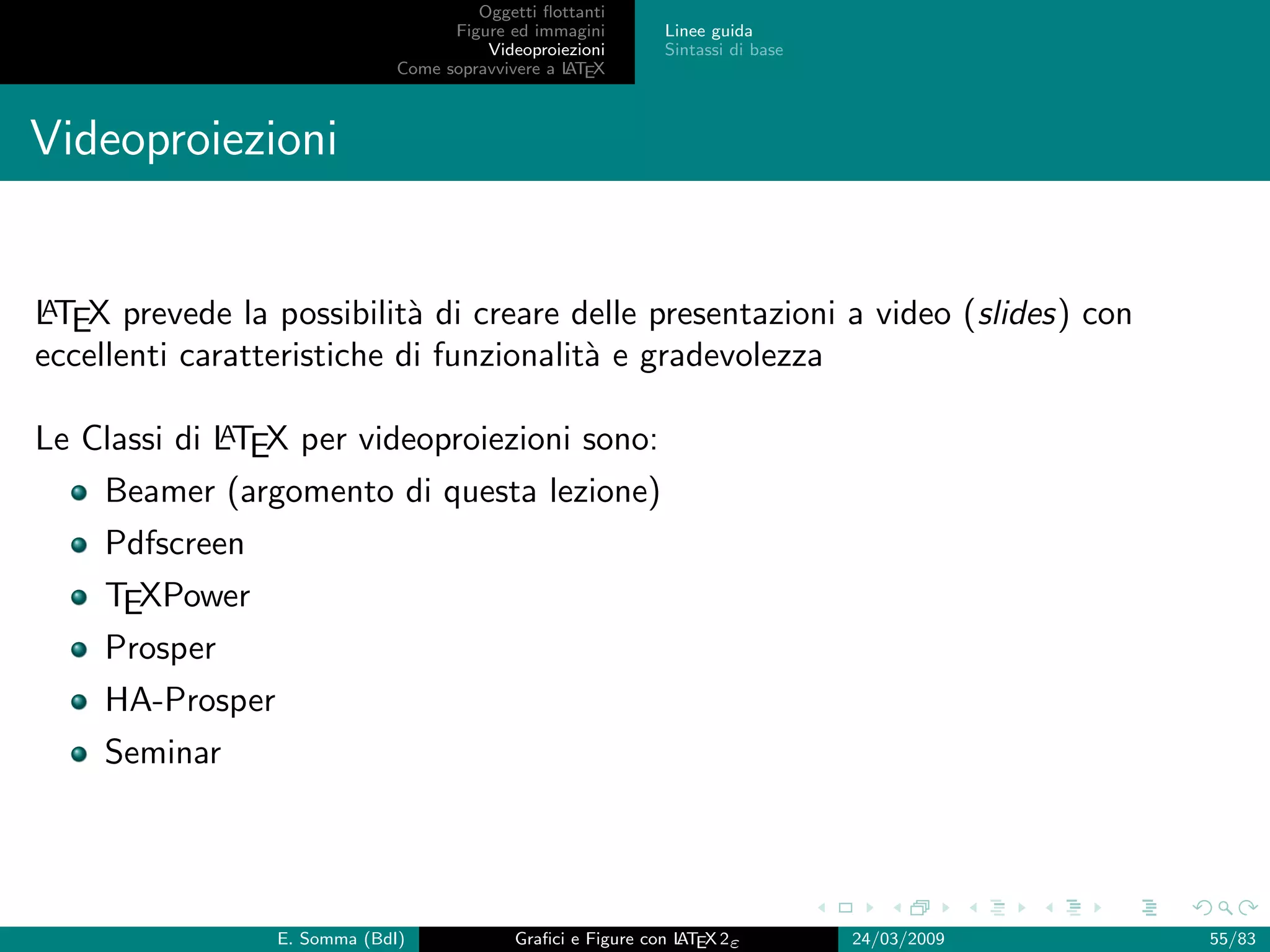 Oggetti ﬂottanti
                                    Figure ed immagini       Linee guida
                                        Videoproiezioni      Sintassi di base
                              Come sopravvivere a L EX
                                                  AT



Videoproiezioni


A
LTEX prevede la possibilit` di creare delle presentazioni a video (slides) con
                            a
eccellenti caratteristiche di funzionalit` e gradevolezza
                                         a

             A
Le Classi di LTEX per videoproiezioni sono:
    Beamer (argomento di questa lezione)
    Pdfscreen
    TEXPower
    Prosper
    HA-Prosper
    Seminar




                 E. Somma (BdI)             Graﬁci e Figure con L EX 2ε
                                                                AT              24/03/2009   55/83
 